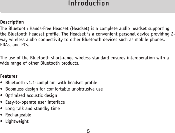 IntroductionDescriptionThe Bluetooth Hands-Free Headset (Headset) is a complete audio headset supportingthe Bluetooth headset profile. The Headset is a convenient personal device providing 2-way wireless audio connectivity to other Bluetooth devices such as mobile phones,PDAs, and PCs.  The use of the Bluetooth short-range wireless standard ensures interoperation with awide range of other Bluetooth products.Features• Bluetooth v1.1-compliant with headset profile• Boomless design for comfortable unobtrusive use• Optimized acoustic design• Easy-to-operate user interface • Long talk and standby time• Rechargeable• Lightweight5