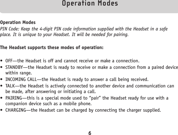 Operation ModesOperation ModesPIN Code: Keep the 4-digit PIN code information supplied with the Headset in a safeplace. It is unique to your Headset. It will be needed for pairing.The Headset supports these modes of operation:• OFF—the Headset is off and cannot receive or make a connection.• STANDBY—the Headset is ready to receive or make a connection from a paired devicewithin range.• INCOMING CALL—the Headset is ready to answer a call being received.• TALK—the Headset is actively connected to another device and communication canbe made, after answering or initiating a call.• PAIRING—this is a special mode used to “pair” the Headset ready for use with acompanion device such as a mobile phone.• CHARGING—the Headset can be charged by connecting the charger supplied.6