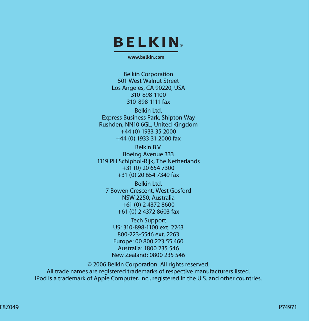 Belkin Corporation501 West Walnut StreetLos Angeles, CA 90220, USA310-898-1100310-898-1111 faxBelkin Ltd.Express Business Park, Shipton Way Rushden, NN10 6GL, United Kingdom+44 (0) 1933 35 2000+44 (0) 1933 31 2000 faxBelkin B.V.Boeing Avenue 3331119 PH Schiphol-Rijk, The Netherlands+31 (0) 20 654 7300+31 (0) 20 654 7349 faxBelkin Ltd.7 Bowen Crescent, West GosfordNSW 2250, Australia+61 (0) 2 4372 8600+61 (0) 2 4372 8603 faxTech SupportUS: 310-898-1100 ext. 2263800-223-5546 ext. 2263Europe: 00 800 223 55 460Australia: 1800 235 546New Zealand: 0800 235 546© 2006 Belkin Corporation. All rights reserved. All trade names are registered trademarks of respective manufacturers listed. iPod is a trademark of Apple Computer, Inc., registered in the U.S. and other countries.F8Z049F8Z049P74971P74971