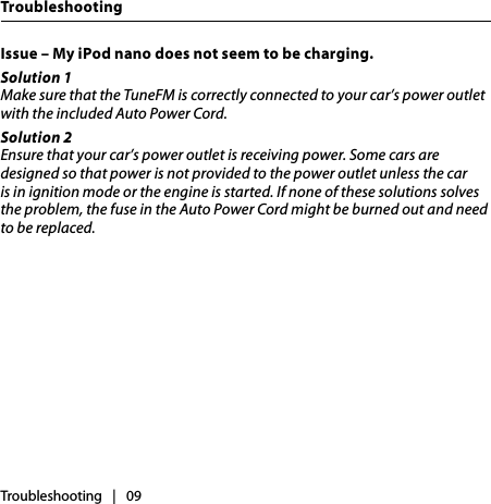 Issue – My iPod nano does not seem to be charging. Solution 1Make sure that the TuneFM is correctly connected to your car’s power outlet with the included Auto Power Cord. Solution 2Ensure that your car’s power outlet is receiving power. Some cars are designed so that power is not provided to the power outlet unless the car is in ignition mode or the engine is started. If none of these solutions solves the problem, the fuse in the Auto Power Cord might be burned out and need to be replaced.Troubleshooting   |   09Troubleshooting