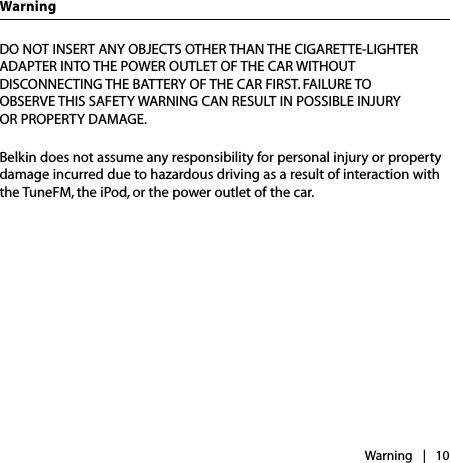DO NOT INSERT ANY OBJECTS OTHER THAN THE CIGARETTE-LIGHTER ADAPTER INTO THE POWER OUTLET OF THE CAR WITHOUT  DISCONNECTING THE BATTERY OF THE CAR FIRST. FAILURE TO  OBSERVE THIS SAFETY WARNING CAN RESULT IN POSSIBLE INJURY  OR PROPERTY DAMAGE.Belkin does not assume any responsibility for personal injury or property damage incurred due to hazardous driving as a result of interaction with the TuneFM, the iPod, or the power outlet of the car. Warning |   10Warning