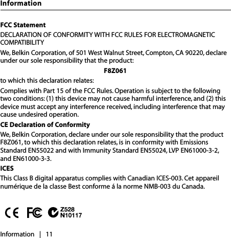 FCC StatementDECLARATION OF CONFORMITY WITH FCC RULES FOR ELECTROMAGNETIC COMPATIBILITYWe, Belkin Corporation, of 501 West Walnut Street, Compton, CA 90220, declare under our sole responsibility that the product:F8Z061to which this declaration relates:Complies with Part 15 of the FCC Rules. Operation is subject to the following two conditions: (1) this device may not cause harmful interference, and (2) this device must accept any interference received, including interference that may cause undesired operation.CE Declaration of ConformityWe, Belkin Corporation, declare under our sole responsibility that the product F8Z061, to which this declaration relates, is in conformity with Emissions Standard EN55022 and with Immunity Standard EN55024, LVP EN61000-3-2, and EN61000-3-3.ICESThis Class B digital apparatus complies with Canadian ICES-003. Cet appareil numérique de la classe Best conforme á la norme NMB-003 du Canada.Information   |   11Information