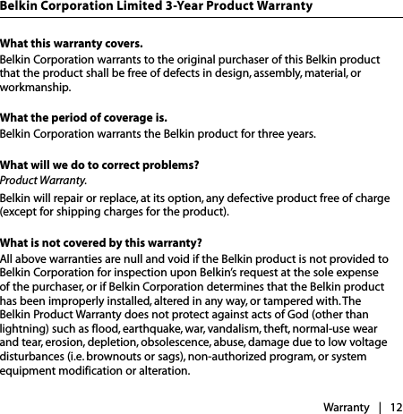 What this warranty covers.Belkin Corporation warrants to the original purchaser of this Belkin product that the product shall be free of defects in design, assembly, material, or workmanship.What the period of coverage is.Belkin Corporation warrants the Belkin product for three years.What will we do to correct problems? Product Warranty.Belkin will repair or replace, at its option, any defective product free of charge (except for shipping charges for the product).  What is not covered by this warranty?All above warranties are null and void if the Belkin product is not provided to Belkin Corporation for inspection upon Belkin’s request at the sole expense of the purchaser, or if Belkin Corporation determines that the Belkin product has been improperly installed, altered in any way, or tampered with. The Belkin Product Warranty does not protect against acts of God (other than lightning) such as flood, earthquake, war, vandalism, theft, normal-use wear and tear, erosion, depletion, obsolescence, abuse, damage due to low voltage disturbances (i.e. brownouts or sags), non-authorized program, or system equipment modification or alteration.Warranty |   12Belkin Corporation Limited 3-Year Product Warranty