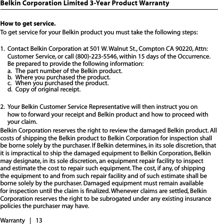 How to get service.   To get service for your Belkin product you must take the following steps:1.  Contact Belkin Corporation at 501 W. Walnut St., Compton CA 90220, Attn: Customer Service, or call (800)-223-5546, within 15 days of the Occurrence.  Be prepared to provide the following information:  a.  The part number of the Belkin product.  b.  Where you purchased the product.  c.  When you purchased the product.  d.  Copy of original receipt. 2.  Your Belkin Customer Service Representative will then instruct you on  how to forward your receipt and Belkin product and how to proceed with your claim.Belkin Corporation reserves the right to review the damaged Belkin product. All costs of shipping the Belkin product to Belkin Corporation for inspection shall be borne solely by the purchaser. If Belkin determines, in its sole discretion, that it is impractical to ship the damaged equipment to Belkin Corporation, Belkin may designate, in its sole discretion, an equipment repair facility to inspect and estimate the cost to repair such equipment. The cost, if any, of shipping the equipment to and from such repair facility and of such estimate shall be borne solely by the purchaser. Damaged equipment must remain available for inspection until the claim is finalized. Whenever claims are settled, Belkin Corporation reserves the right to be subrogated under any existing insurance policies the purchaser may have. Warranty   |   13Belkin Corporation Limited 3-Year Product Warranty