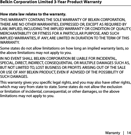 How state law relates to the warranty.THIS WARRANTY CONTAINS THE SOLE WARRANTY OF BELKIN CORPORATION, THERE ARE NO OTHER WARRANTIES, EXPRESSED OR, EXCEPT AS REQUIRED BY LAW, IMPLIED, INCLUDING THE IMPLIED WARRANTY OR CONDITION OF QUALITY, MERCHANTABILITY OR FITNESS FOR A PARTICULAR PURPOSE, AND SUCH IMPLIED WARRANTIES, IF ANY, ARE LIMITED IN DURATION TO THE TERM OF THIS WARRANTY. Some states do not allow limitations on how long an implied warranty lasts, so the above limitations may not apply to you.IN NO EVENT SHALL BELKIN CORPORATION BE LIABLE FOR INCIDENTAL, SPECIAL, DIRECT, INDIRECT, CONSEQUENTIAL OR MULTIPLE DAMAGES SUCH AS, BUT NOT LIMITED TO, LOST BUSINESS OR PROFITS ARISING OUT OF THE SALE OR USE OF ANY BELKIN PRODUCT, EVEN IF ADVISED OF THE POSSIBILITY OF SUCH DAMAGES. This warranty gives you specific legal rights, and you may also have other rights, which may vary from state to state. Some states do not allow the exclusion or limitation of incidental, consequential, or other damages, so the above limitations may not apply to you.Warranty |   14Belkin Corporation Limited 3-Year Product Warranty