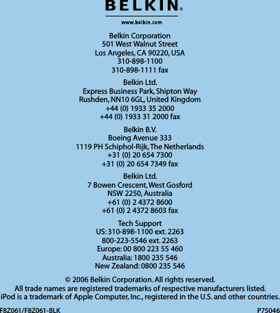 Belkin Corporation 501 West Walnut Street Los Angeles, CA 90220, USA 310-898-1100 310-898-1111 faxBelkin Ltd. Express Business Park, Shipton Way  Rushden, NN10 6GL, United Kingdom +44 (0) 1933 35 2000 +44 (0) 1933 31 2000 faxBelkin B.V. Boeing Avenue 333 1119 PH Schiphol-Rijk, The Netherlands +31 (0) 20 654 7300 +31 (0) 20 654 7349 faxBelkin Ltd. 7 Bowen Crescent, West Gosford NSW 2250, Australia +61 (0) 2 4372 8600 +61 (0) 2 4372 8603 faxTech Support US: 310-898-1100 ext. 2263 800-223-5546 ext. 2263 Europe: 00 800 223 55 460 Australia: 1800 235 546 New Zealand: 0800 235 546© 2006 Belkin Corporation. All rights reserved.  All trade names are registered trademarks of respective manufacturers listed.  iPod is a trademark of Apple Computer, Inc., registered in the U.S. and other countries.F8Z061/F8Z061-BLK P75046