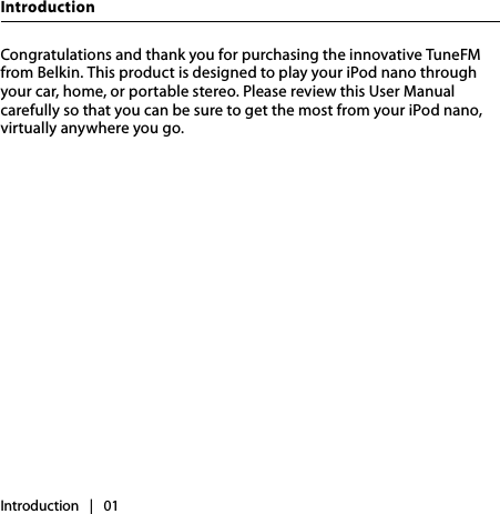 Introduction   |   01IntroductionCongratulations and thank you for purchasing the innovative TuneFM from Belkin. This product is designed to play your iPod nano through your car, home, or portable stereo. Please review this User Manual carefully so that you can be sure to get the most from your iPod nano, virtually anywhere you go.