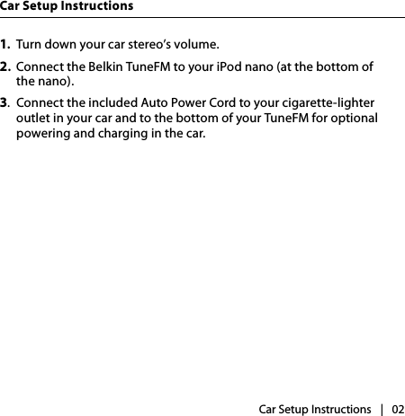 |   02Car Setup InstructionsCar Setup Instructions1.  Turn down your car stereo’s volume.2.  Connect the Belkin TuneFM to your iPod nano (at the bottom of  the nano).3.  Connect the included Auto Power Cord to your cigarette-lighter outlet in your car and to the bottom of your TuneFM for optional powering and charging in the car.