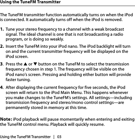 The TuneFM transmitter function automatically turns on when the iPod is connected. It automatically turns off when the iPod is removed.1.  Tune your stereo frequency to a channel with a weak broadcast signal. The ideal channel is one that is not broadcasting a radio program, or is doing so weakly.2.  Insert the TuneFM into your iPod nano. The iPod backlight will turn on and the current transmitter frequency will be displayed on the iPod screen.3.  Press the ▲ or ▼ button on the TuneFM to select the transmission frequency chosen in step 1. The frequency will be visible on the  iPod nano’s screen. Pressing and holding either button will provide faster tuning.4.  After displaying the current frequency for five seconds, the iPod screen will return to the iPod Main Menu. This happens whenever you make changes to the TuneFM’s settings. All settings—including transmission frequency and stereo/mono control settings—are permanently stored in memory at this time.Note: iPod playback will pause momentarily when entering and exiting the TuneFM control menu. Playback will quickly resume.Using the TuneFM TransmitterUsing the TuneFM Transmitter   |   03