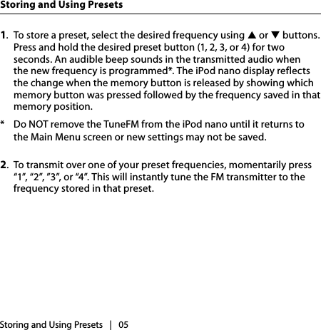 1.  To store a preset, select the desired frequency using ▲ or ▼ buttons. Press and hold the desired preset button (1, 2, 3, or 4) for two seconds. An audible beep sounds in the transmitted audio when the new frequency is programmed*. The iPod nano display reflects the change when the memory button is released by showing which memory button was pressed followed by the frequency saved in that memory position.*  Do NOT remove the TuneFM from the iPod nano until it returns to the Main Menu screen or new settings may not be saved.2.  To transmit over one of your preset frequencies, momentarily press “1”, “2”, ”3”, or “4”. This will instantly tune the FM transmitter to the frequency stored in that preset.Storing and Using Presets   |   05Storing and Using Presets