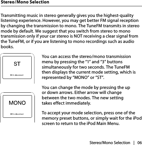 |   06Stereo/Mono SelectionStereo/Mono SelectionTransmitting music in stereo generally gives you the highest-quality listening experience. However, you may get better FM signal reception by changing the transmission to mono. The TuneFM transmits in stereo mode by default. We suggest that you switch from stereo to mono transmission only if your car stereo is NOT receiving a clear signal from the TuneFM, or if you are listening to mono recordings such as audio books.You can access the stereo/mono transmission menu by pressing the “1” and “3” buttons simultaneously for two seconds. The TuneFM then displays the current mode setting, which is represented by “MONO” or “ST”.You can change the mode by pressing the up  or down arrows. Either arrow will change  between the two modes. The new setting  takes effect immediately.To accept your mode selection, press one of the memory preset buttons, or simply wait for the iPod screen to return to the iPod Main Menu.