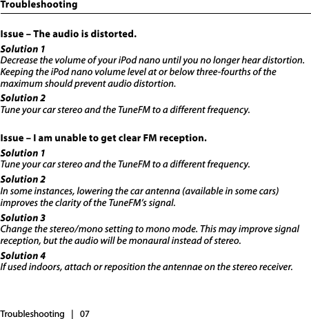 Issue – The audio is distorted.Solution 1Decrease the volume of your iPod nano until you no longer hear distortion. Keeping the iPod nano volume level at or below three-fourths of the maximum should prevent audio distortion.Solution 2Tune your car stereo and the TuneFM to a different frequency.Issue – I am unable to get clear FM reception.Solution 1Tune your car stereo and the TuneFM to a different frequency.Solution 2In some instances, lowering the car antenna (available in some cars) improves the clarity of the TuneFM’s signal.Solution 3Change the stereo/mono setting to mono mode. This may improve signal reception, but the audio will be monaural instead of stereo.Solution 4If used indoors, attach or reposition the antennae on the stereo receiver.Troubleshooting   |   07Troubleshooting