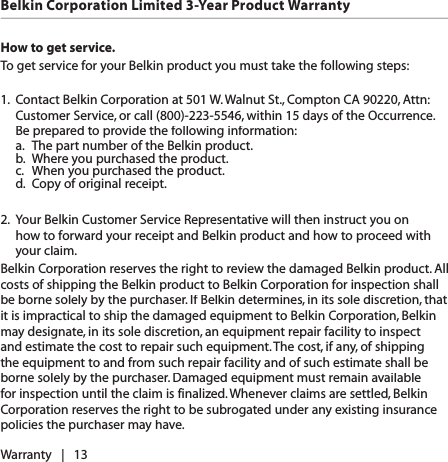 How to get service.   To get service for your Belkin product you must take the following steps:1.  Contact Belkin Corporation at 501 W. Walnut St., Compton CA 90220, Attn: Customer Service, or call (800)-223-5546, within 15 days of the Occurrence.  Be prepared to provide the following information:  a.  The part number of the Belkin product.  b.  Where you purchased the product.  c.  When you purchased the product.  d.  Copy of original receipt.2.  Your Belkin Customer Service Representative will then instruct you on how to forward your receipt and Belkin product and how to proceed with your claim.Belkin Corporation reserves the right to review the damaged Belkin product. All costs of shipping the Belkin product to Belkin Corporation for inspection shall be borne solely by the purchaser. If Belkin determines, in its sole discretion, that it is impractical to ship the damaged equipment to Belkin Corporation, Belkin may designate, in its sole discretion, an equipment repair facility to inspect and estimate the cost to repair such equipment. The cost, if any, of shipping the equipment to and from such repair facility and of such estimate shall be borne solely by the purchaser. Damaged equipment must remain available for inspection until the claim is finalized. Whenever claims are settled, Belkin Corporation reserves the right to be subrogated under any existing insurance policies the purchaser may have. Warranty   |   13Belkin Corporation Limited 3-Year Product Warranty