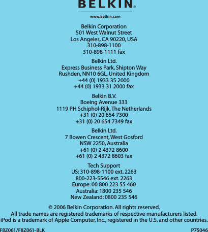 Belkin Corporation501 West Walnut StreetLos Angeles, CA 90220, USA310-898-1100310-898-1111 faxBelkin Ltd.Express Business Park, Shipton Way Rushden, NN10 6GL, United Kingdom+44 (0) 1933 35 2000+44 (0) 1933 31 2000 faxBelkin B.V.Boeing Avenue 3331119 PH Schiphol-Rijk, The Netherlands+31 (0) 20 654 7300+31 (0) 20 654 7349 faxBelkin Ltd.7 Bowen Crescent, West GosfordNSW 2250, Australia+61 (0) 2 4372 8600+61 (0) 2 4372 8603 faxTech SupportUS: 310-898-1100 ext. 2263800-223-5546 ext. 2263Europe: 00 800 223 55 460Australia: 1800 235 546New Zealand: 0800 235 546© 2006 Belkin Corporation. All rights reserved. All trade names are registered trademarks of respective manufacturers listed. iPod is a trademark of Apple Computer, Inc., registered in the U.S. and other countries.F8Z061/F8Z061-BLKF8Z061/F8Z061-BLKP75046P75046