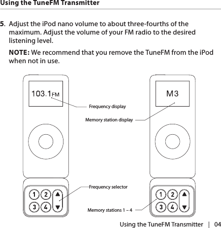 |   045.  Adjust the iPod nano volume to about three-fourths of the maximum. Adjust the volume of your FM radio to the desired listening level.NOTE: We recommend that you remove the TuneFM from the iPod when not in use.Frequency displayFrequency selectorMemory station displayMemory stations 1 – 4 Using the TuneFM Transmitter Using the TuneFM Transmitter