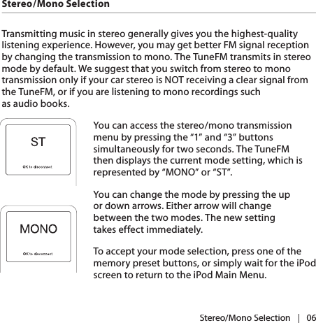 |   06Stereo/Mono SelectionStereo/Mono SelectionTransmitting music in stereo generally gives you the highest-quality listening experience. However, you may get better FM signal reception by changing the transmission to mono. The TuneFM transmits in stereo mode by default. We suggest that you switch from stereo to mono transmission only if your car stereo is NOT receiving a clear signal from the TuneFM, or if you are listening to mono recordings such as audio books.You can access the stereo/mono transmission menu by pressing the “1” and “3” buttons simultaneously for two seconds. The TuneFM then displays the current mode setting, which is represented by “MONO” or “ST”.You can change the mode by pressing the up or down arrows. Either arrow will change between the two modes. The new setting takes effect immediately.To accept your mode selection, press one of the memory preset buttons, or simply wait for the iPod screen to return to the iPod Main Menu.