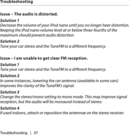 Issue – The audio is distorted.Solution 1Decrease the volume of your iPod nano until you no longer hear distortion. Keeping the iPod nano volume level at or below three-fourths of the maximum should prevent audio distortion.Solution 2Tune your car stereo and the TuneFM to a different frequency.Issue – I am unable to get clear FM reception.Solution 1Tune your car stereo and the TuneFM to a different frequency.Solution 2In some instances, lowering the car antenna (available in some cars) improves the clarity of the TuneFM’s signal.Solution 3Change the stereo/mono setting to mono mode. This may improve signal reception, but the audio will be monaural instead of stereo.Solution 4If used indoors, attach or reposition the antennae on the stereo receiver.Troubleshooting   |   07Troubleshooting