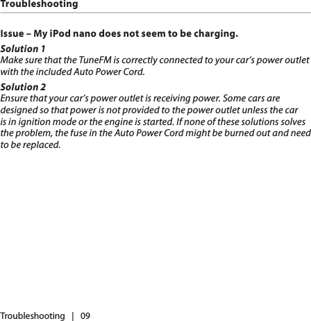 Issue – My iPod nano does not seem to be charging. Solution 1Make sure that the TuneFM is correctly connected to your car’s power outlet with the included Auto Power Cord. Solution 2Ensure that your car’s power outlet is receiving power. Some cars are designed so that power is not provided to the power outlet unless the car is in ignition mode or the engine is started. If none of these solutions solves the problem, the fuse in the Auto Power Cord might be burned out and need to be replaced.Troubleshooting   |   09Troubleshooting