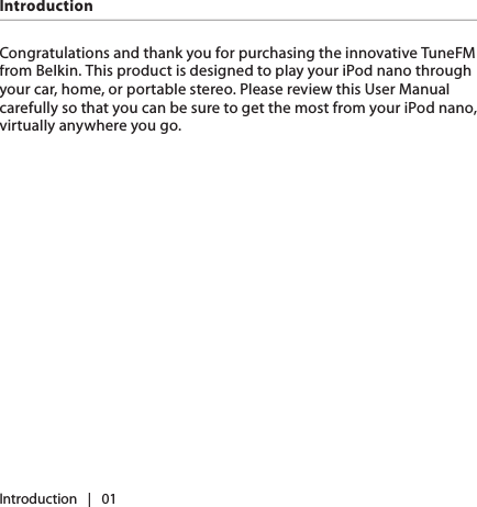 Introduction   |   01IntroductionCongratulations and thank you for purchasing the innovative TuneFM from Belkin. This product is designed to play your iPod nano through your car, home, or portable stereo. Please review this User Manual carefully so that you can be sure to get the most from your iPod nano, virtually anywhere you go.