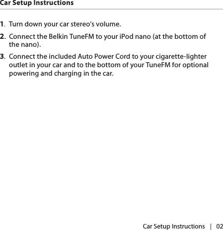 |   02Car Setup InstructionsCar Setup Instructions1.  Turn down your car stereo’s volume.2.  Connect the Belkin TuneFM to your iPod nano (at the bottom of the nano).3.  Connect the included Auto Power Cord to your cigarette-lighter outlet in your car and to the bottom of your TuneFM for optional powering and charging in the car.