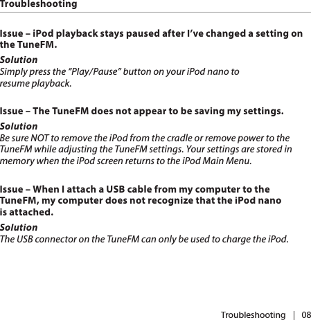 |   08Issue – iPod playback stays paused after I’ve changed a setting on the TuneFM.SolutionSimply press the “Play/Pause” button on your iPod nano to resume playback.Issue – The TuneFM does not appear to be saving my settings.SolutionBe sure NOT to remove the iPod from the cradle or remove power to the TuneFM while adjusting the TuneFM settings. Your settings are stored in memory when the iPod screen returns to the iPod Main Menu. Issue – When I attach a USB cable from my computer to the TuneFM, my computer does not recognize that the iPod nano is attached.SolutionThe USB connector on the TuneFM can only be used to charge the iPod. TroubleshootingTroubleshooting