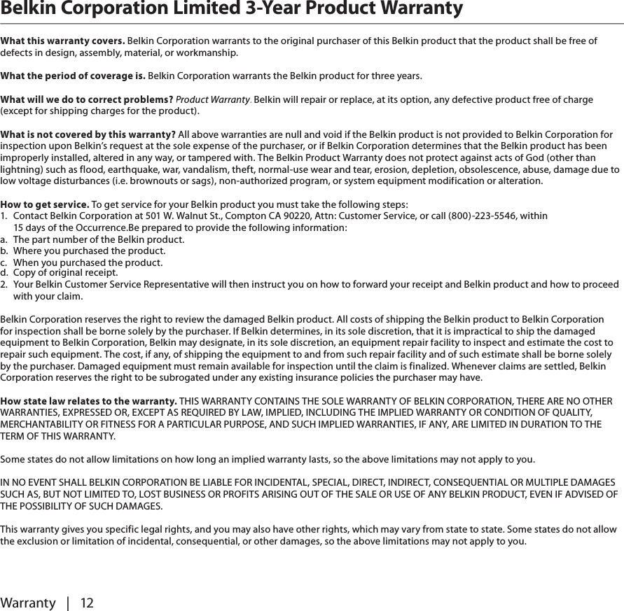 Warranty   |   12Belkin Corporation Limited 3-Year Product WarrantyWhat this warranty covers. Belkin Corporation warrants to the original purchaser of this Belkin product that the product shall be free of defects in design, assembly, material, or workmanship. What the period of coverage is. Belkin Corporation warrants the Belkin product for three years.What will we do to correct problems? Product Warranty. Belkin will repair or replace, at its option, any defective product free of charge Product Warranty. Belkin will repair or replace, at its option, any defective product free of charge Product Warranty(except for shipping charges for the product).  What is not covered by this warranty? All above warranties are null and void if the Belkin product is not provided to Belkin Corporation for inspection upon Belkin’s request at the sole expense of the purchaser, or if Belkin Corporation determines that the Belkin product has been improperly installed, altered in any way, or tampered with. The Belkin Product Warranty does not protect against acts of God (other than lightning) such as flood, earthquake, war, vandalism, theft, normal-use wear and tear, erosion, depletion, obsolescence, abuse, damage due to low voltage disturbances (i.e. brownouts or sags), non-authorized program, or system equipment modification or alteration.How to get service. To get service for your Belkin product you must take the following steps:1.   Contact Belkin Corporation at 501 W. Walnut St., Compton CA 90220, Attn: Customer Service, or call (800)-223-5546, within 15 days of the Occurrence.Be prepared to provide the following information:a.   The part number of the Belkin product.b.  Where you purchased the product.c.   When you purchased the product.d.  Copy of original receipt.2.   Your Belkin Customer Service Representative will then instruct you on how to forward your receipt and Belkin product and how to proceed with your claim.Belkin Corporation reserves the right to review the damaged Belkin product. All costs of shipping the Belkin product to Belkin Corporation for inspection shall be borne solely by the purchaser. If Belkin determines, in its sole discretion, that it is impractical to ship the damaged equipment to Belkin Corporation, Belkin may designate, in its sole discretion, an equipment repair facility to inspect and estimate the cost to repair such equipment. The cost, if any, of shipping the equipment to and from such repair facility and of such estimate shall be borne solely by the purchaser. Damaged equipment must remain available for inspection until the claim is finalized. Whenever claims are settled, Belkin Corporation reserves the right to be subrogated under any existing insurance policies the purchaser may have. How state law relates to the warranty. THIS WARRANTY CONTAINS THE SOLE WARRANTY OF BELKIN CORPORATION, THERE ARE NO OTHER WARRANTIES, EXPRESSED OR, EXCEPT AS REQUIRED BY LAW, IMPLIED, INCLUDING THE IMPLIED WARRANTY OR CONDITION OF QUALITY, MERCHANTABILITY OR FITNESS FOR A PARTICULAR PURPOSE, AND SUCH IMPLIED WARRANTIES, IF ANY, ARE LIMITED IN DURATION TO THE TERM OF THIS WARRANTY. Some states do not allow limitations on how long an implied warranty lasts, so the above limitations may not apply to you.IN NO EVENT SHALL BELKIN CORPORATION BE LIABLE FOR INCIDENTAL, SPECIAL, DIRECT, INDIRECT, CONSEQUENTIAL OR MULTIPLE DAMAGES SUCH AS, BUT NOT LIMITED TO, LOST BUSINESS OR PROFITS ARISING OUT OF THE SALE OR USE OF ANY BELKIN PRODUCT, EVEN IF ADVISED OF THE POSSIBILITY OF SUCH DAMAGES. This warranty gives you specific legal rights, and you may also have other rights, which may vary from state to state. Some states do not allow the exclusion or limitation of incidental, consequential, or other damages, so the above limitations may not apply to you.
