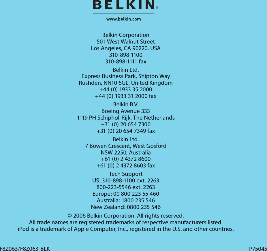 Belkin Corporation501 West Walnut StreetLos Angeles, CA 90220, USA310-898-1100310-898-1111 faxBelkin Ltd.Express Business Park, Shipton Way Rushden, NN10 6GL, United Kingdom+44 (0) 1933 35 2000+44 (0) 1933 31 2000 faxBelkin B.V.Boeing Avenue 3331119 PH Schiphol-Rijk, The Netherlands+31 (0) 20 654 7300+31 (0) 20 654 7349 faxBelkin Ltd.7 Bowen Crescent, West GosfordNSW 2250, Australia+61 (0) 2 4372 8600+61 (0) 2 4372 8603 faxTech SupportUS: 310-898-1100 ext. 2263800-223-5546 ext. 2263Europe: 00 800 223 55 460Australia: 1800 235 546New Zealand: 0800 235 546© 2006 Belkin Corporation. All rights reserved. All trade names are registered trademarks of respective manufacturers listed. iPod is a trademark of Apple Computer, Inc., registered in the U.S. and other countries.F8Z063/F8Z063-BLKF8Z063/F8Z063-BLKP75045P75045