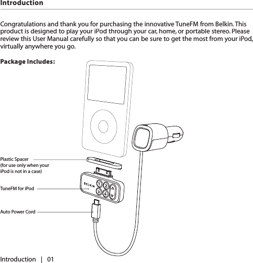 IntroductionCongratulations and thank you for purchasing the innovative TuneFM from Belkin. This product is designed to play your iPod through your car, home, or portable stereo. Please review this User Manual carefully so that you can be sure to get the most from your iPod, virtually anywhere you go.Package Includes:Introduction   |   01Plastic Spacer (for use only when your iPod is not in a case)TuneFM for iPodAuto Power Cord