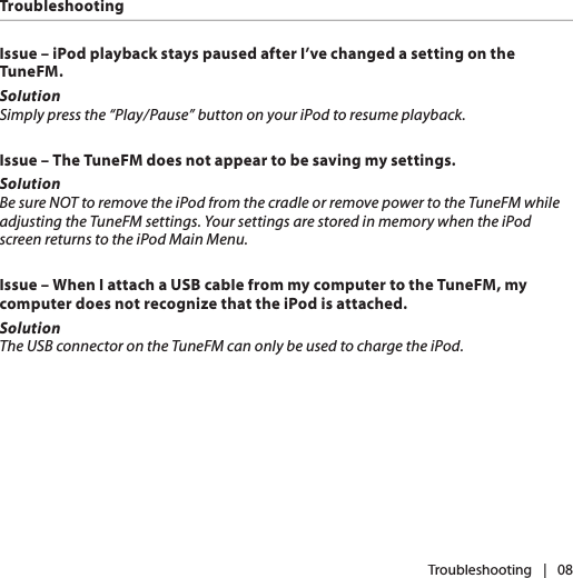 Issue – iPod playback stays paused after I’ve changed a setting on the TuneFM.SolutionSimply press the “Play/Pause” button on your iPod to resume playback.Issue – The TuneFM does not appear to be saving my settings.SolutionBe sure NOT to remove the iPod from the cradle or remove power to the TuneFM while adjusting the TuneFM settings. Your settings are stored in memory when the iPod screen returns to the iPod Main Menu. Issue – When I attach a USB cable from my computer to the TuneFM, my computer does not recognize that the iPod is attached.SolutionThe USB connector on the TuneFM can only be used to charge the iPod. TroubleshootingTroubleshooting|   08