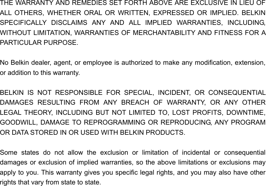  THE WARRANTY AND REMEDIES SET FORTH ABOVE ARE EXCLUSIVE IN LIEU OF ALL OTHERS, WHETHER ORAL OR WRITTEN, EXPRESSED OR IMPLIED. BELKIN SPECIFICALLY DISCLAIMS ANY AND ALL IMPLIED WARRANTIES, INCLUDING, WITHOUT LIMITATION, WARRANTIES OF MERCHANTABILITY AND FITNESS FOR A PARTICULAR PURPOSE.  No Belkin dealer, agent, or employee is authorized to make any modification, extension, or addition to this warranty.  BELKIN IS NOT RESPONSIBLE FOR SPECIAL, INCIDENT, OR CONSEQUENTIAL DAMAGES RESULTING FROM ANY BREACH OF WARRANTY, OR ANY OTHER LEGAL THEORY, INCLUDING BUT NOT LIMITED TO, LOST PROFITS, DOWNTIME, GOODWILL, DAMAGE TO REPROGRAMMING OR REPRODUCING, ANY PROGRAM OR DATA STORED IN OR USED WITH BELKIN PRODUCTS.  Some states do not allow the exclusion or limitation of incidental or consequential damages or exclusion of implied warranties, so the above limitations or exclusions may apply to you. This warranty gives you specific legal rights, and you may also have other rights that vary from state to state.   