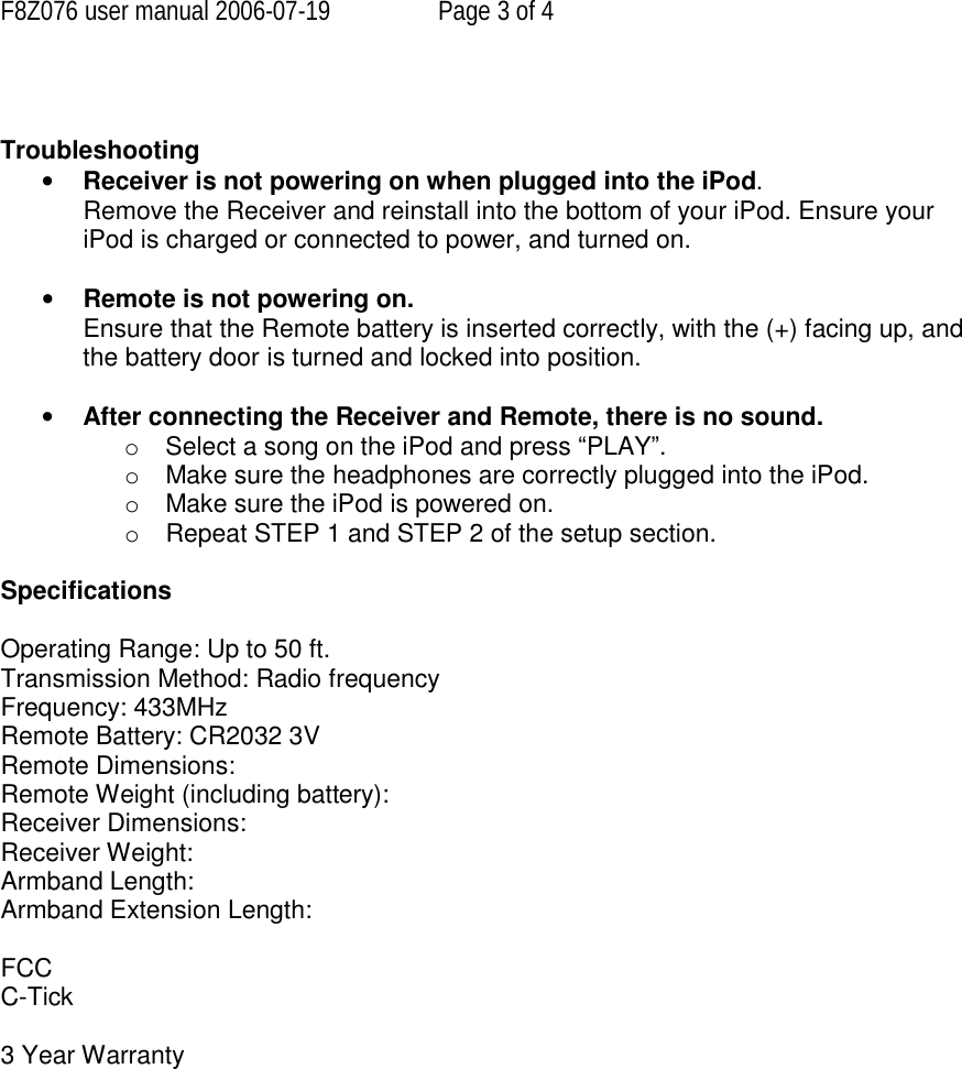 F8Z076 user manual 2006-07-19  Page 3 of 4   Troubleshooting • Receiver is not powering on when plugged into the iPod. Remove the Receiver and reinstall into the bottom of your iPod. Ensure your iPod is charged or connected to power, and turned on.   • Remote is not powering on.  Ensure that the Remote battery is inserted correctly, with the (+) facing up, and the battery door is turned and locked into position.  • After connecting the Receiver and Remote, there is no sound.  o  Select a song on the iPod and press “PLAY”. o Make sure the headphones are correctly plugged into the iPod. o Make sure the iPod is powered on. o  Repeat STEP 1 and STEP 2 of the setup section.  Specifications  Operating Range: Up to 50 ft. Transmission Method: Radio frequency Frequency: 433MHz Remote Battery: CR2032 3V Remote Dimensions:  Remote Weight (including battery):  Receiver Dimensions:  Receiver Weight:  Armband Length: Armband Extension Length:  FCC C-Tick  3 Year Warranty       