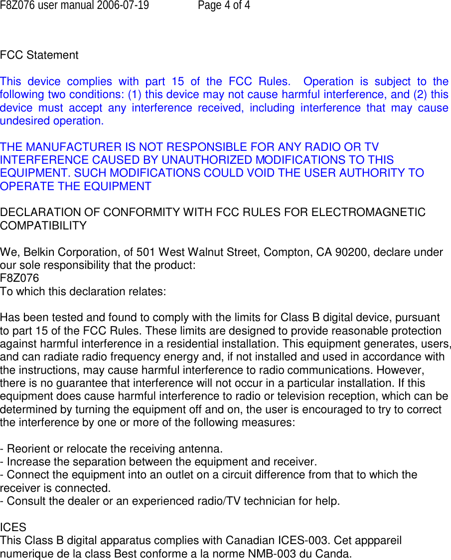 F8Z076 user manual 2006-07-19  Page 4 of 4  FCC Statement  This device complies with part 15 of the FCC Rules.  Operation is subject to the following two conditions: (1) this device may not cause harmful interference, and (2) this device must accept any interference received, including interference that may cause undesired operation.  THE MANUFACTURER IS NOT RESPONSIBLE FOR ANY RADIO OR TV INTERFERENCE CAUSED BY UNAUTHORIZED MODIFICATIONS TO THIS EQUIPMENT. SUCH MODIFICATIONS COULD VOID THE USER AUTHORITY TO OPERATE THE EQUIPMENT  DECLARATION OF CONFORMITY WITH FCC RULES FOR ELECTROMAGNETIC COMPATIBILITY  We, Belkin Corporation, of 501 West Walnut Street, Compton, CA 90200, declare under our sole responsibility that the product: F8Z076 To which this declaration relates:  Has been tested and found to comply with the limits for Class B digital device, pursuant to part 15 of the FCC Rules. These limits are designed to provide reasonable protection against harmful interference in a residential installation. This equipment generates, users, and can radiate radio frequency energy and, if not installed and used in accordance with the instructions, may cause harmful interference to radio communications. However, there is no guarantee that interference will not occur in a particular installation. If this equipment does cause harmful interference to radio or television reception, which can be determined by turning the equipment off and on, the user is encouraged to try to correct the interference by one or more of the following measures:  - Reorient or relocate the receiving antenna. - Increase the separation between the equipment and receiver. - Connect the equipment into an outlet on a circuit difference from that to which the receiver is connected. - Consult the dealer or an experienced radio/TV technician for help.  ICES  This Class B digital apparatus complies with Canadian ICES-003. Cet apppareil numerique de la class Best conforme a la norme NMB-003 du Canda.   