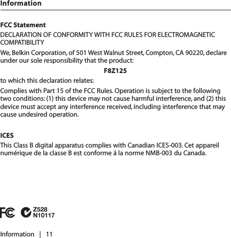 FCC StatementDECLARATION OF CONFORMITY WITH FCC RULES FOR ELECTROMAGNETIC COMPATIBILITYWe, Belkin Corporation, of 501 West Walnut Street, Compton, CA 90220, declare under our sole responsibility that the product:F8Z125to which this declaration relates:Complies with Part 15 of the FCC Rules. Operation is subject to the following two conditions: (1) this device may not cause harmful interference, and (2) this device must accept any interference received, including interference that may cause undesired operation.ICESThis Class B digital apparatus complies with Canadian ICES-003. Cet appareil numérique de la classe B est conforme á la norme NMB-003 du Canada.Information   |   11Information