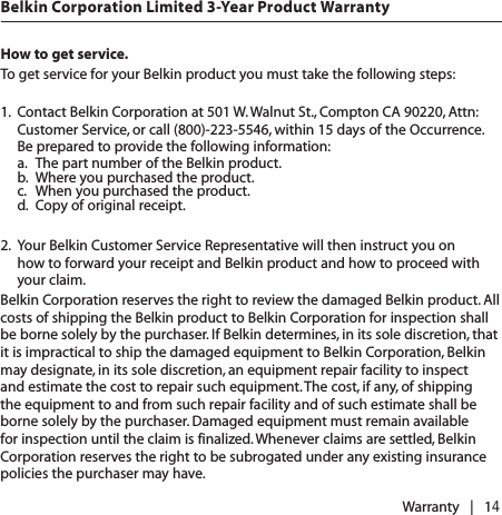 How to get service.   To get service for your Belkin product you must take the following steps:1.  Contact Belkin Corporation at 501 W. Walnut St., Compton CA 90220, Attn: Customer Service, or call (800)-223-5546, within 15 days of the Occurrence.  Be prepared to provide the following information:  a.  The part number of the Belkin product.  b.  Where you purchased the product.  c.  When you purchased the product.  d.  Copy of original receipt. 2.  Your Belkin Customer Service Representative will then instruct you on  how to forward your receipt and Belkin product and how to proceed with your claim.Belkin Corporation reserves the right to review the damaged Belkin product. All costs of shipping the Belkin product to Belkin Corporation for inspection shall be borne solely by the purchaser. If Belkin determines, in its sole discretion, that it is impractical to ship the damaged equipment to Belkin Corporation, Belkin may designate, in its sole discretion, an equipment repair facility to inspect and estimate the cost to repair such equipment. The cost, if any, of shipping the equipment to and from such repair facility and of such estimate shall be borne solely by the purchaser. Damaged equipment must remain available for inspection until the claim is finalized. Whenever claims are settled, Belkin Corporation reserves the right to be subrogated under any existing insurance policies the purchaser may have. Warranty   |   14Belkin Corporation Limited 3-Year Product Warranty
