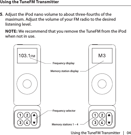 |   045.  Adjust the iPod nano volume to about three-fourths of the maximum. Adjust the volume of your FM radio to the desired listening level. NOTE: We recommend that you remove the TuneFM from the iPod when not in use.Frequency displayFrequency selectorMemory station displayMemory stations 1 – 4 Using the TuneFM Transmitter Using the TuneFM Transmitter