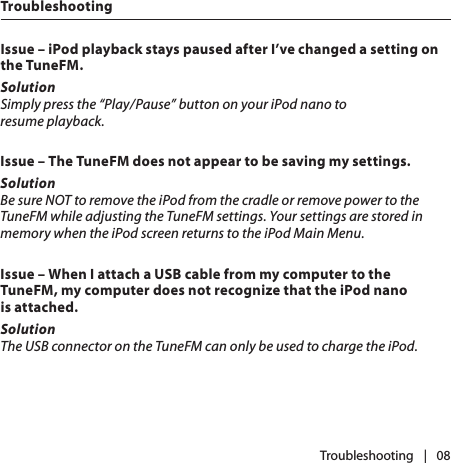 |   08Issue – iPod playback stays paused after I’ve changed a setting on the TuneFM.SolutionSimply press the “Play/Pause” button on your iPod nano to  resume playback.Issue – The TuneFM does not appear to be saving my settings.SolutionBe sure NOT to remove the iPod from the cradle or remove power to the TuneFM while adjusting the TuneFM settings. Your settings are stored in memory when the iPod screen returns to the iPod Main Menu. Issue – When I attach a USB cable from my computer to the TuneFM, my computer does not recognize that the iPod nano  is attached.SolutionThe USB connector on the TuneFM can only be used to charge the iPod. TroubleshootingTroubleshooting