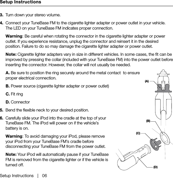 Setup InstructionsSetup Instructions   |   063.  Turn down your stereo volume.4.  Connect your TuneBase FM to the cigarette lighter adapter or power outlet in your vehicle. The LED on your TuneBase FM indicates proper connection.  Warning: Be careful when rotating the connector in the cigarette lighter adapter or power outlet. If you experience resistance, unplug the connector and reinsert it in the desired position. Failure to do so may damage the cigarette lighter adapter or power outlet. Note: Cigarette lighter adapters vary in size in different vehicles. In some cases, the fit can be improved by pressing the collar (included with your TuneBase FM) into the power outlet before inserting the connector. However, the collar will not usually be needed.  A. Be sure to position the ring securely around the metal contact  to ensure proper electrical connection.   B. Power source (cigarette lighter adapter or power outlet)  C. Fit ring  D. Connector5.  Bend the flexible neck to your desired position.6.  Carefully slide your iPod into the cradle at the top of your TuneBase FM. The iPod will power on if the vehicle’s battery is on.  Warning: To avoid damaging your iPod, please remove your iPod from your TuneBase FM’s cradle before disconnecting your TuneBase FM from the power outlet.   Note: Your iPod will automatically pause if your TuneBase FM is removed from the cigarette lighter or if the vehicle is turned off.(A)(B)(D)(C)