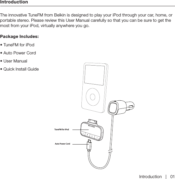 IntroductionIntroduction   |   01The innovative TuneFM from Belkin is designed to play your iPod through your car, home, or portable stereo. Please review this User Manual carefully so that you can be sure to get the most from your iPod, virtually anywhere you go.Package Includes: &quot;VUP1PXFS$PSE5VOF&apos;.GPSJ1PE• TuneFM for iPod• Auto Power Cord• User Manual• Quick Install Guide