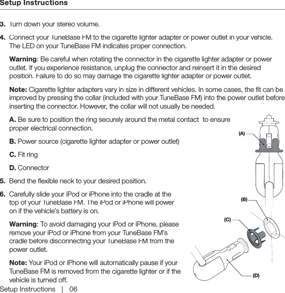 Setup InstructionsSetup Instructions   |   063.  Turn down your stereo volume.4.  Connect your TuneBase FM to the cigarette lighter adapter or power outlet in your vehicle. The LED on your TuneBase FM indicates proper connection. Warning: Be careful when rotating the connector in the cigarette lighter adapter or power outlet. If you experience resistance, unplug the connector and reinsert it in the desired position. Failure to do so may damage the cigarette lighter adapter or power outlet.Note: Cigarette lighter adapters vary in size in different vehicles. In some cases, the fit can be improved by pressing the collar (included with your TuneBase FM) into the power outlet before inserting the connector. However, the collar will not usually be needed.  A. Be sure to position the ring securely around the metal contact  to ensure proper electrical connection.   B. Power source (cigarette lighter adapter or power outlet)  C. Fit ring  D. Connector5.  Bend the flexible neck to your desired position.6.  Carefully slide your iPod or iPhone into the cradle at the top of your TuneBase FM. The iPod or iPhone will power on if the vehicle’s battery is on. Warning: To avoid damaging your iPod or iPhone, please remove your iPod or iPhone from your TuneBase FM’s cradle before disconnecting your TuneBase FM from the power outlet.  Note: Your iPod or iPhone will automatically pause if your TuneBase FM is removed from the cigarette lighter or if the vehicle is turned off.(A)(B)(D)(C)