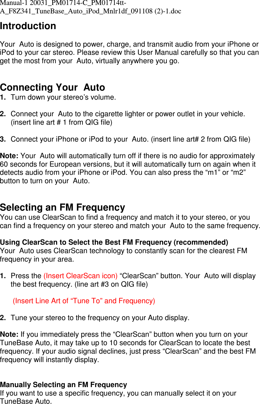 Manual-1 20031_PM01714-C_PM01714tt-A_F8Z341_TuneBase_Auto_iPod_Mnlr1df_091108 (2)-1.doc  Introduction  Your  Auto is designed to power, charge, and transmit audio from your iPhone or iPod to your car stereo. Please review this User Manual carefully so that you can get the most from your  Auto, virtually anywhere you go.    Connecting Your  Auto 1.  Turn down your stereo’s volume.  2.  Connect your  Auto to the cigarette lighter or power outlet in your vehicle. (insert line art # 1 from QIG file)  3.  Connect your iPhone or iPod to your  Auto. (insert line art# 2 from QIG file)  Note: Your  Auto will automatically turn off if there is no audio for approximately 60 seconds for European versions, but it will automatically turn on again when it detects audio from your iPhone or iPod. You can also press the “m1” or “m2” button to turn on your  Auto.   Selecting an FM Frequency You can use ClearScan to find a frequency and match it to your stereo, or you can find a frequency on your stereo and match your  Auto to the same frequency.  Using ClearScan to Select the Best FM Frequency (recommended) Your  Auto uses ClearScan technology to constantly scan for the clearest FM frequency in your area.  1.  Press the (Insert ClearScan icon) “ClearScan” button. Your  Auto will display the best frequency. (line art #3 on QIG file)   (Insert Line Art of “Tune To” and Frequency)  2.  Tune your stereo to the frequency on your Auto display.  Note: If you immediately press the “ClearScan” button when you turn on your TuneBase Auto, it may take up to 10 seconds for ClearScan to locate the best frequency. If your audio signal declines, just press “ClearScan” and the best FM frequency will instantly display.   Manually Selecting an FM Frequency If you want to use a specific frequency, you can manually select it on your TuneBase Auto.  