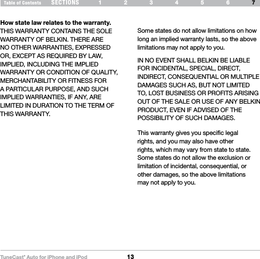 TuneCas t® Auto for iPhone and iPod13SECTIONS 1 2 3 654Table of Contents 7INFORMATIONSome states do not allow limitations on how long an implied warranty lasts, so the above limitations may not apply to you.IN NO EVENT SHALL BELKIN BE LIABLE FOR INCIDENTAL, SPECIAL, DIRECT, INDIRECT, CONSEQUENTIAL OR MULTIPLE DAMAGES SUCH AS, BUT NOT LIMITED TO, LOST BUSINESS OR PROFITS ARISING OUT OF THE SALE OR USE OF ANY BELKIN PRODUCT, EVEN IF ADVISED OF THE POSSIBILITY OF SUCH DAMAGES. How state law relates to the warranty.THIS WARRANTY CONTAINS THE SOLE WARRANTY OF BELKIN. THERE ARE NO OTHER WARRANTIES, EXPRESSED OR, EXCEPT AS REQUIRED BY LAW, IMPLIED, INCLUDING THE IMPLIED WARRANTY OR CONDITION OF QUALITY, MERCHANTABILITY OR FITNESS FOR A PARTICULAR PURPOSE, AND SUCH IMPLIED WARRANTIES, IF ANY, ARE LIMITED IN DURATION TO THE TERM OF THIS WARRANTY.This warranty gives you specific legal rights, and you may also have other rights, which may vary from state to state. Some states do not allow the exclusion or limitation of incidental, consequential, or other damages, so the above limitations may not apply to you.