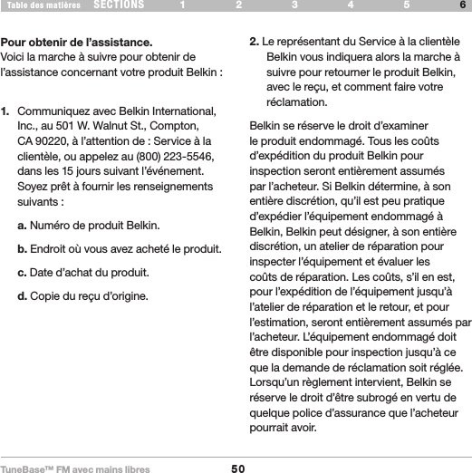 TuneBase™ FM avec mains libres50SECTIONS 1 2 3 54Table des matières 6INFORMATIONPour obtenir de l’assistance.Voici la marche à suivre pour obtenir de l’assistance concernant votre produit Belkin :1.   Communiquez avec Belkin International, Inc., au 501 W. Walnut St., Compton, CA 90220, à l’attention de : Service à la clientèle, ou appelez au (800) 223-5546, dans les 15 jours suivant l’événement. Soyez prêt à fournir les renseignements suivants : a. Numéro de produit Belkin. b. Endroit où vous avez acheté le produit. c. Date d’achat du produit. d. Copie du reçu d’origine.2. Le représentant du Service à la clientèle Belkin vous indiquera alors la marche à suivre pour retourner le produit Belkin, avec le reçu, et comment faire votre réclamation.Belkin se réserve le droit d’examiner le produit endommagé. Tous les coûts d’expédition du produit Belkin pour inspection seront entièrement assumés par l’acheteur. Si Belkin détermine, à son entière discrétion, qu’il est peu pratique d’expédier l’équipement endommagé à Belkin, Belkin peut désigner, à son entière discrétion, un atelier de réparation pour inspecter l’équipement et évaluer les coûts de réparation. Les coûts, s’il en est, pour l’expédition de l’équipement jusqu’à l’atelier de réparation et le retour, et pour l’estimation, seront entièrement assumés par l’acheteur. L’équipement endommagé doit être disponible pour inspection jusqu’à ce que la demande de réclamation soit réglée. Lorsqu’un règlement intervient, Belkin se réserve le droit d’être subrogé en vertu de quelque police d’assurance que l’acheteur pourrait avoir.