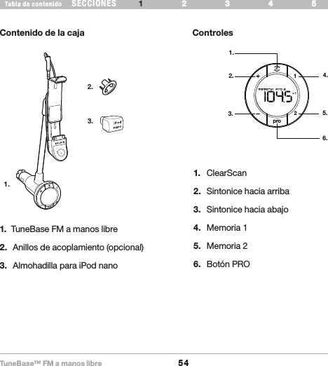 TuneBase™ FM a manos libre54SECCIONESTabla de contenido 54321 6 543216 INTRODUCCIÓNContenido de la caja ControlesWhat’s in the Box1.2.3.pro211.2.3.4.5.6.1.  TuneBase FM a manos libre2.  Anillos de acoplamiento (opcional)3.  Almohadilla para iPod nano1.  ClearScan2.  Sintonice hacia arriba3.  Sintonice hacia abajo4.  Memoria 15.  Memoria 26.  Botón PRO