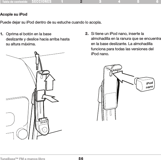 TuneBase™ FM a manos libre56SECCIONESTabla de contenido 54321 6 54321 6 CONFIGURE SU TUNEBASEAcople su iPodPuede dejar su iPod dentro de su estuche cuando lo acopla.1.  Oprima el botón en la base  deslizante y deslice hacia arriba hasta  su altura máxima. 2.  Si tiene un iPod nano, inserte la almohadilla en la ranura que se encuentra en la base deslizante. La almohadilla funciona para todas las versiones del iPod nano.