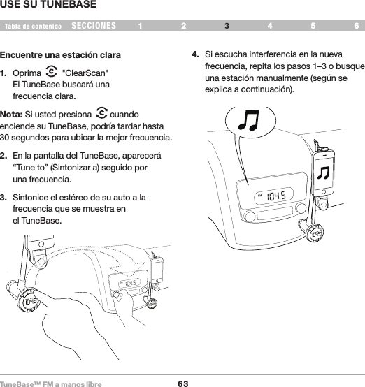 TuneBase™ FM a manos libre63SECCIONESTabla de contenido 54321 6 USE SU TUNEBASE54321 6 Encuentre una estación clara1.  Oprima     &quot;ClearScan&quot;  El TuneBase buscará una  frecuencia clara.Nota: Si usted presiona    cuando enciende su TuneBase, podría tardar hasta 30 segundos para ubicar la mejor frecuencia.2.  En la pantalla del TuneBase, aparecerá “Tune to” (Sintonizar a) seguido por  una frecuencia.3.  Sintonice el estéreo de su auto a la frecuencia que se muestra en el TuneBase. 4.  Si escucha interferencia en la nueva frecuencia, repita los pasos 1–3 o busque una estación manualmente (según se explica a continuación).