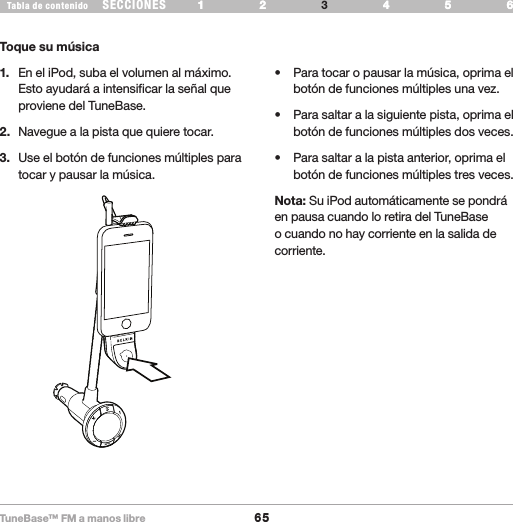 TuneBase™ FM a manos libre65SECCIONESTabla de contenido 54321 6 54321 6 USE SU TUNEBASEToque su música1.   En el iPod, suba el volumen al máximo. Esto ayudará a intensificar la señal que proviene del TuneBase.2.   Navegue a la pista que quiere tocar. 3.   Use el botón de funciones múltiples para tocar y pausar la música.• Paratocaropausarlamúsica,oprimaelbotón de funciones múltiples una vez.• Parasaltaralasiguientepista,oprimaelbotón de funciones múltiples dos veces.• Parasaltaralapistaanterior,oprimaelbotón de funciones múltiples tres veces.Nota: Su iPod automáticamente se pondrá en pausa cuando lo retira del TuneBase o cuando no hay corriente en la salida de corriente.Play Pause