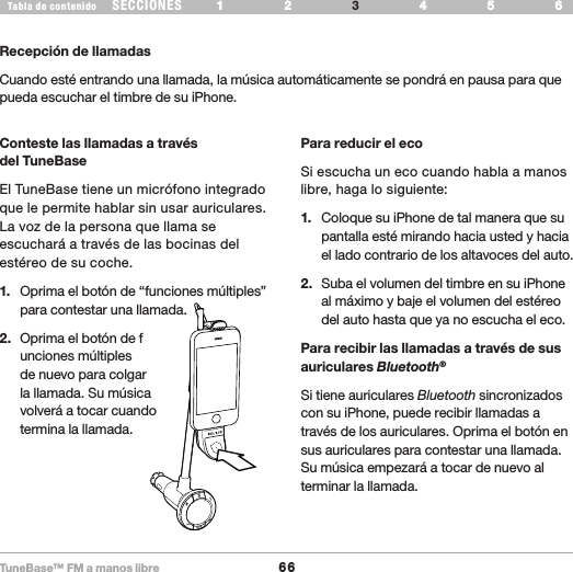 TuneBase™ FM a manos libre66SECCIONESTabla de contenido 54321 6 54321 6 USE SU TUNEBASEPlay PauseRecepción de llamadasCuando esté entrando una llamada, la música automáticamente se pondrá en pausa para que pueda escuchar el timbre de su iPhone. Conteste las llamadas a través  del TuneBaseEl TuneBase tiene un micrófono integrado que le permite hablar sin usar auriculares. La voz de la persona que llama se escuchará a través de las bocinas del estéreo de su coche. 1.   Oprima el botón de “funciones múltiples” para contestar una llamada.2.   Oprima el botón de f unciones múltiples  de nuevo para colgar  la llamada. Su música  volverá a tocar cuando  termina la llamada.Para reducir el ecoSi escucha un eco cuando habla a manos libre, haga lo siguiente:1.   Coloque su iPhone de tal manera que su pantalla esté mirando hacia usted y hacia el lado contrario de los altavoces del auto.2.   Suba el volumen del timbre en su iPhone al máximo y baje el volumen del estéreo del auto hasta que ya no escucha el eco.Para recibir las llamadas a través de sus auriculares Bluetooth® Si tiene auriculares Bluetooth sincronizados con su iPhone, puede recibir llamadas a través de los auriculares. Oprima el botón en sus auriculares para contestar una llamada. Su música empezará a tocar de nuevo al terminar la llamada.