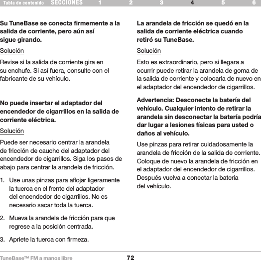 TuneBase™ FM a manos libre72SECCIONESTabla de contenido 54321 6 54321 6 RESOLUCIÓN DE PROBLEMASSu TuneBase se conecta firmemente a la salida de corriente, pero aún así  sigue girando.SoluciónRevise si la salida de corriente gira en su enchufe. Si así fuera, consulte con el fabricante de su vehículo.No puede insertar el adaptador del encendedor de cigarrillos en la salida de corriente eléctrica.SoluciónPuede ser necesario centrar la arandela de fricción de caucho del adaptador del encendedor de cigarrillos. Siga los pasos de abajo para centrar la arandela de fricción.1.  Use unas pinzas para aflojar ligeramente la tuerca en el frente del adaptador del encendedor de cigarrillos. No es necesario sacar toda la tuerca.2.  Mueva la arandela de fricción para que regrese a la posición centrada. 3.   Apriete la tuerca con firmeza.La arandela de fricción se quedó en la salida de corriente eléctrica cuando  retiró su TuneBase.SoluciónEsto es extraordinario, pero si llegara a ocurrir puede retirar la arandela de goma de la salida de corriente y colocarla de nuevo en el adaptador del encendedor de cigarrillos.Advertencia: Desconecte la batería del vehículo. Cualquier intento de retirar la arandela sin desconectar la batería podría dar lugar a lesiones físicas para usted o daños al vehículo.Use pinzas para retirar cuidadosamente la arandela de fricción de la salida de corriente. Coloque de nuevo la arandela de fricción en el adaptador del encendedor de cigarrillos. Después vuelva a conectar la batería  del vehículo.