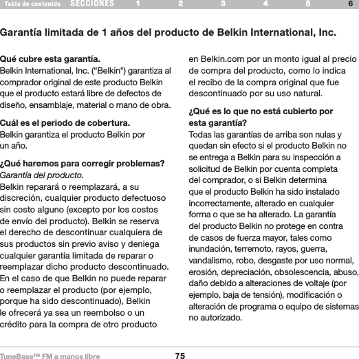 TuneBase™ FM a manos libre75SECCIONESTabla de contenido 54321 6 54321 6 INFORMACIÓNGarantía limitada de 1 años del producto de Belkin International, Inc.Qué cubre esta garantía.Belkin International, Inc. (“Belkin&quot;) garantiza al comprador original de este producto Belkin que el producto estará libre de defectos de diseño, ensamblaje, material o mano de obra. Cuál es el periodo de cobertura.Belkin garantiza el producto Belkin por  un año.¿Qué haremos para corregir problemas? Garantía del producto.Belkin reparará o reemplazará, a su discreción, cualquier producto defectuoso sin costo alguno (excepto por los costos de envío del producto). Belkin se reserva el derecho de descontinuar cualquiera de sus productos sin previo aviso y deniega cualquier garantía limitada de reparar o reemplazar dicho producto descontinuado. En el caso de que Belkin no puede reparar o reemplazar el producto (por ejemplo, porque ha sido descontinuado), Belkin le ofrecerá ya sea un reembolso o un crédito para la compra de otro producto en Belkin.com por un monto igual al precio de compra del producto, como lo indica el recibo de la compra original que fue descontinuado por su uso natural.  ¿Qué es lo que no está cubierto por  esta garantía?Todas las garantías de arriba son nulas y quedan sin efecto si el producto Belkin no se entrega a Belkin para su inspección a solicitud de Belkin por cuenta completa del comprador, o si Belkin determina que el producto Belkin ha sido instalado incorrectamente, alterado en cualquier forma o que se ha alterado. La garantía del producto Belkin no protege en contra de casos de fuerza mayor, tales como inundación, terremoto, rayos, guerra, vandalismo, robo, desgaste por uso normal, erosión, depreciación, obsolescencia, abuso, daño debido a alteraciones de voltaje (por ejemplo, baja de tensión), modificación o alteración de programa o equipo de sistemas no autorizado.