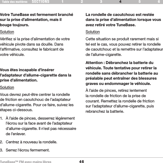 TuneBase™ FM avec mains libres46SECTIONS 1 2 3 65Table des matières 4DÉPANNAGEVotre TuneBase est fermement branché sur la prise d’alimentation, mais il  bouge toujours.SolutionVérifiez si la prise d’alimentation de votre véhicule pivote dans sa douille. Dans l’affirmative, consultez le fabricant de  votre véhicule.Vous êtes incapable d’insérer  l’adaptateur d’allume-cigarette dans la prise d’alimentation.SolutionVous devrez peut-être centrer la rondelle de friction en caoutchouc de l’adaptateur d’allume-cigarette. Pour ce faire, suivez les étapes ci-dessous.1.  À l’aide de pinces, desserrez légèrement l’écrou sur la face avant de l’adaptateur d&apos;allume-cigarette. Il n’est pas nécessaire de l’enlever.2.  Centrez à nouveau la rondelle. 3.  Serrez l&apos;écrou fermement.La rondelle de caoutchouc est restée dans la prise d’alimentation lorsque vous avez retiré votre TuneBase.SolutionCette situation se produit rarement mais si tel est le cas, vous pouvez retirer la rondelle de caoutchouc et la remettre sur l’adaptateur de l’allume-cigarette.Attention : Débranchez la batterie du véhicule. Toute tentative pour retirer la rondelle sans débrancher la batterie au préalable peut entraîner des blessures graves ou endommager le véhicule.À l’aide de pinces, retirez lentement la rondelle de friction de la prise de courant. Remettez la rondelle de friction sur l’adaptateur d’allume-cigarette, puis rebranchez la batterie.